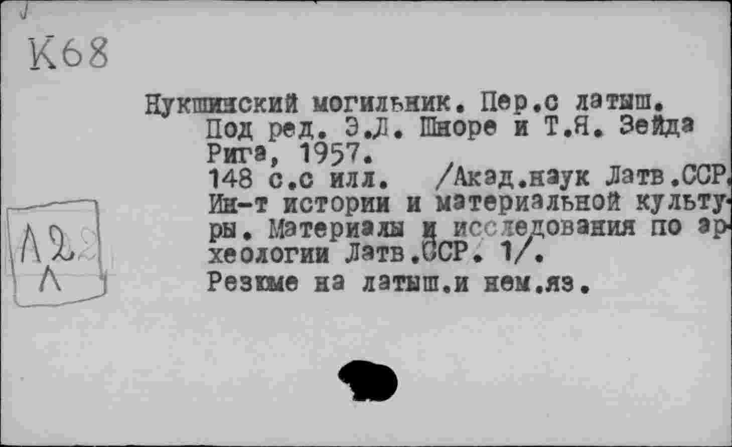 ﻿К68
Нукшинский могильник. Пер.с латыш.
Под ред. Э.Д. Шноре и Т.П. Зейда Рига, 1957.
148 с.о илл. /Акад.наук Латв.ССР, Ин-т истории и материальной культу« ры. Материалы и исследования по археологии Латв .ПОР. 1/.
Резкие на латыш.и нем.яз.